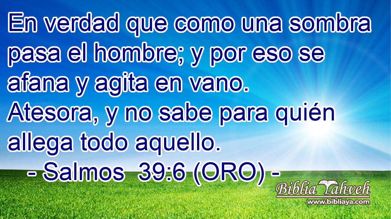  En verdad que como una sombra pasa el hombre; y por eso se afana y agita en vano. Atesora, y no sabe para quién allega todo aquello. 