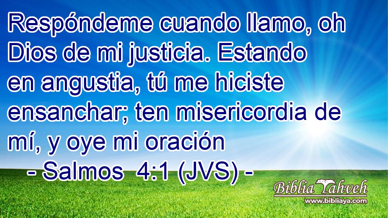 Respóndeme cuando llamo, oh Dios de mi justicia. Estando en angustia, tú me hiciste ensanchar; ten misericordia de mí, y oye mi oración