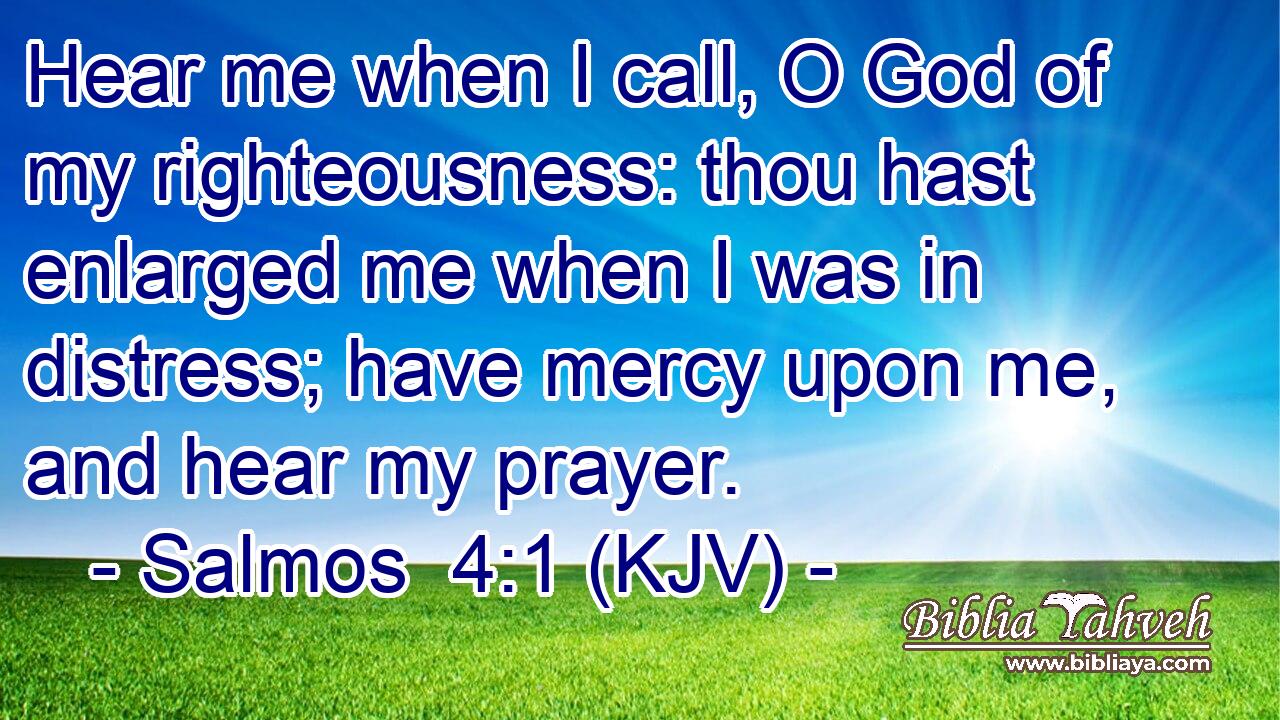 Hear me when I call, O God of my righteousness: thou hast enlarged me when I was in distress; have mercy upon me, and hear my prayer.