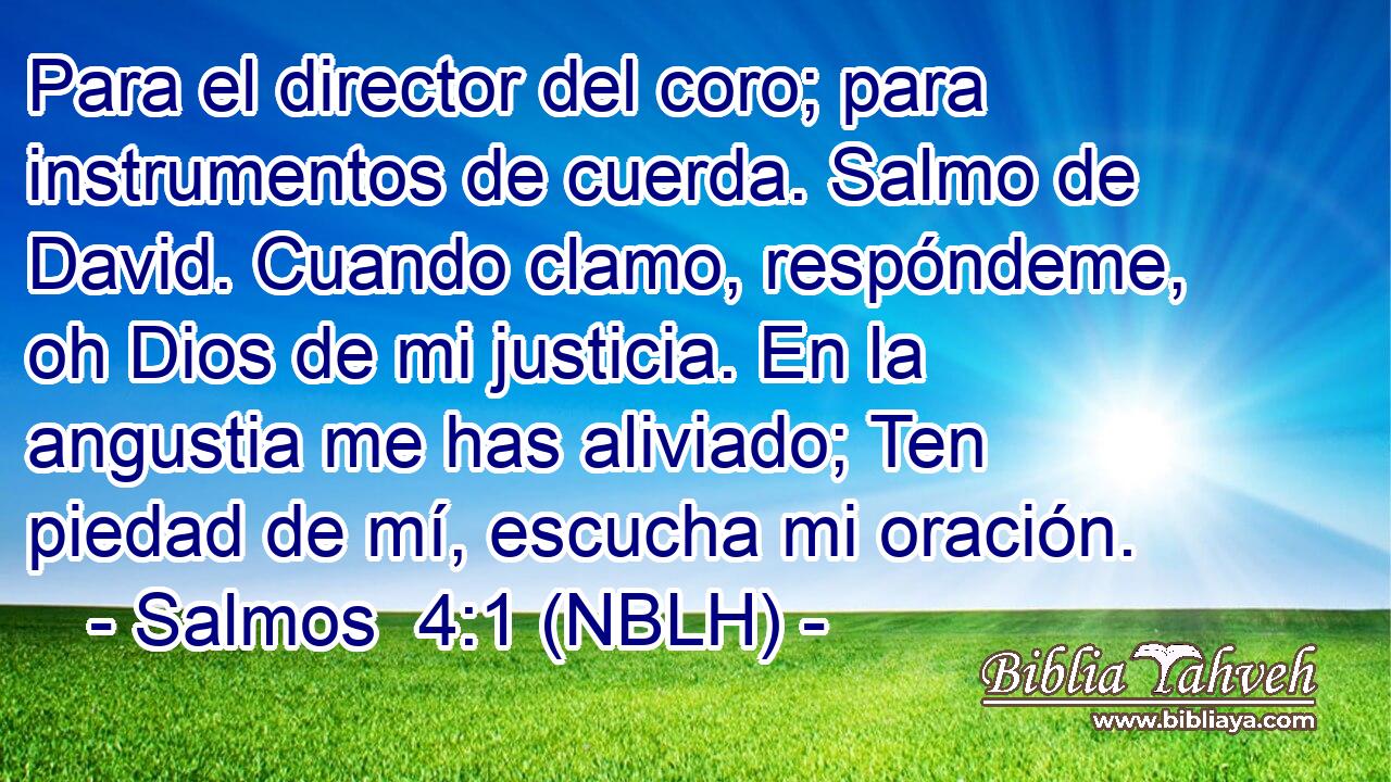  Para el director del coro; para instrumentos de cuerda. Salmo de David. Cuando clamo, respóndeme, oh Dios de mi justicia. En la angustia me has aliviado; Ten piedad de mí, escucha mi oración. 