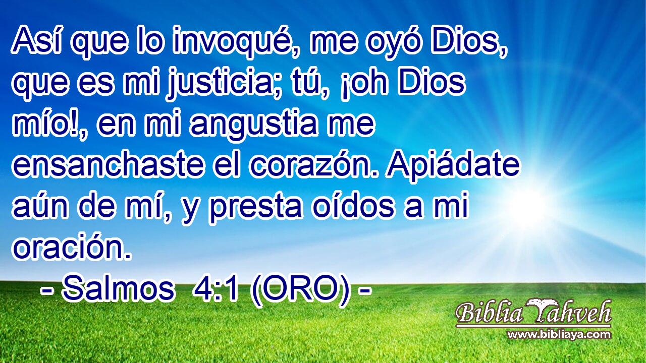  Así que lo invoqué, me oyó Dios, que es mi justicia; tú, ¡oh Dios mío!, en mi angustia me ensanchaste el corazón. Apiádate aún de mí, y presta oídos a mi oración. 