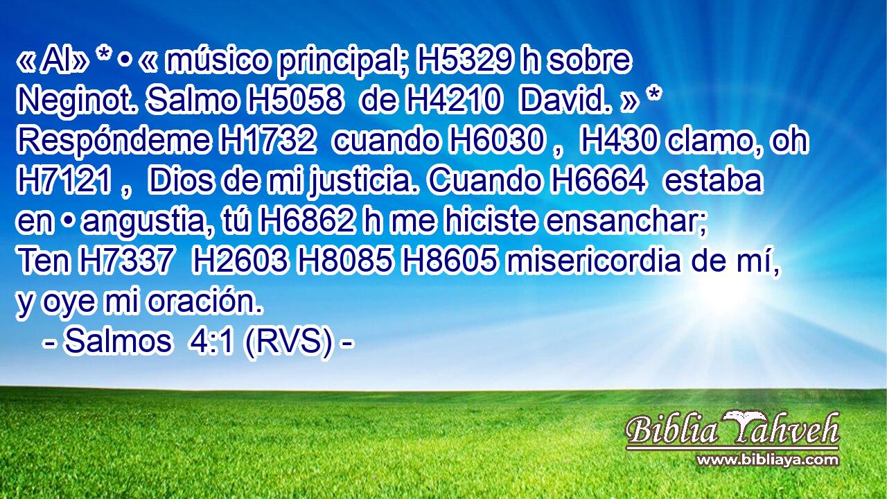 « Al» * • « músico principal; H5329 h sobre Neginot. Salmo H5058  de H4210  David. » * Respóndeme H1732  cuando H6030 ,  H430 clamo, oh H7121 ,  Dios de mi justicia. Cuando H6664  estaba en • angustia, tú H6862 h me hiciste ensanchar; Ten H7337  H2603 H8085 H8605 misericordia de mí, y oye mi oración. 