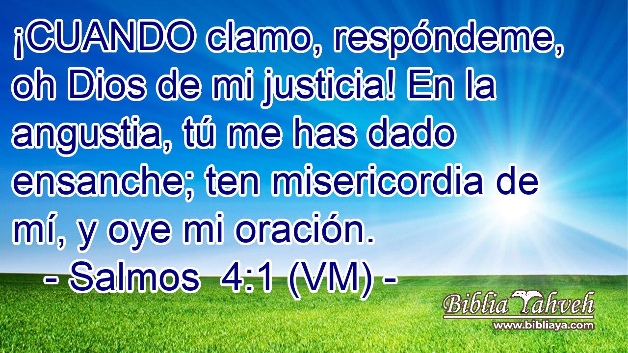  ¡CUANDO clamo, respóndeme, oh Dios de mi justicia! En la angustia, tú me has dado ensanche; ten misericordia de mí, y oye mi oración. 