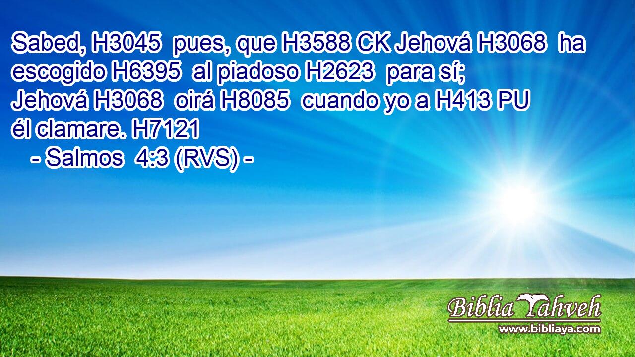 Sabed, H3045  pues, que H3588 CK Jehová H3068  ha escogido H6395  al piadoso H2623  para sí; Jehová H3068  oirá H8085  cuando yo a H413 PU él clamare. H7121  