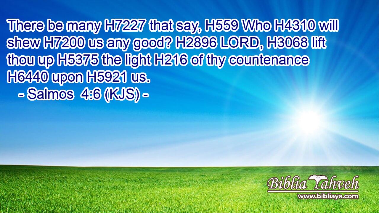 There be many H7227 that say, H559 Who H4310 will shew H7200 us any good? H2896 LORD, H3068 lift thou up H5375 the light H216 of thy countenance H6440 upon H5921 us.