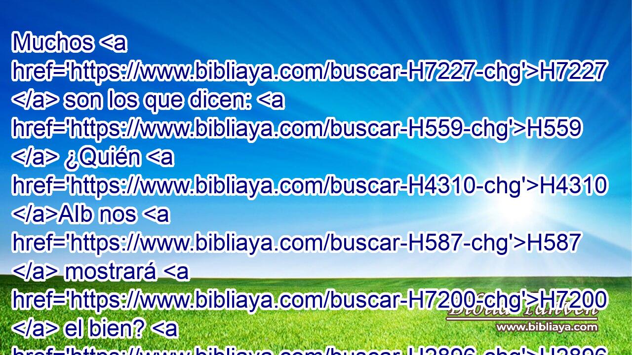 Muchos H7227  son los que dicen: H559  ¿Quién H4310 AIb nos H587  mostrará H7200  el bien? H2896  Alza H5375  sobre H5921 Pu nosotros, H587  oh Jehová, H3068  la luz H216  H6440 de tu rostro. 