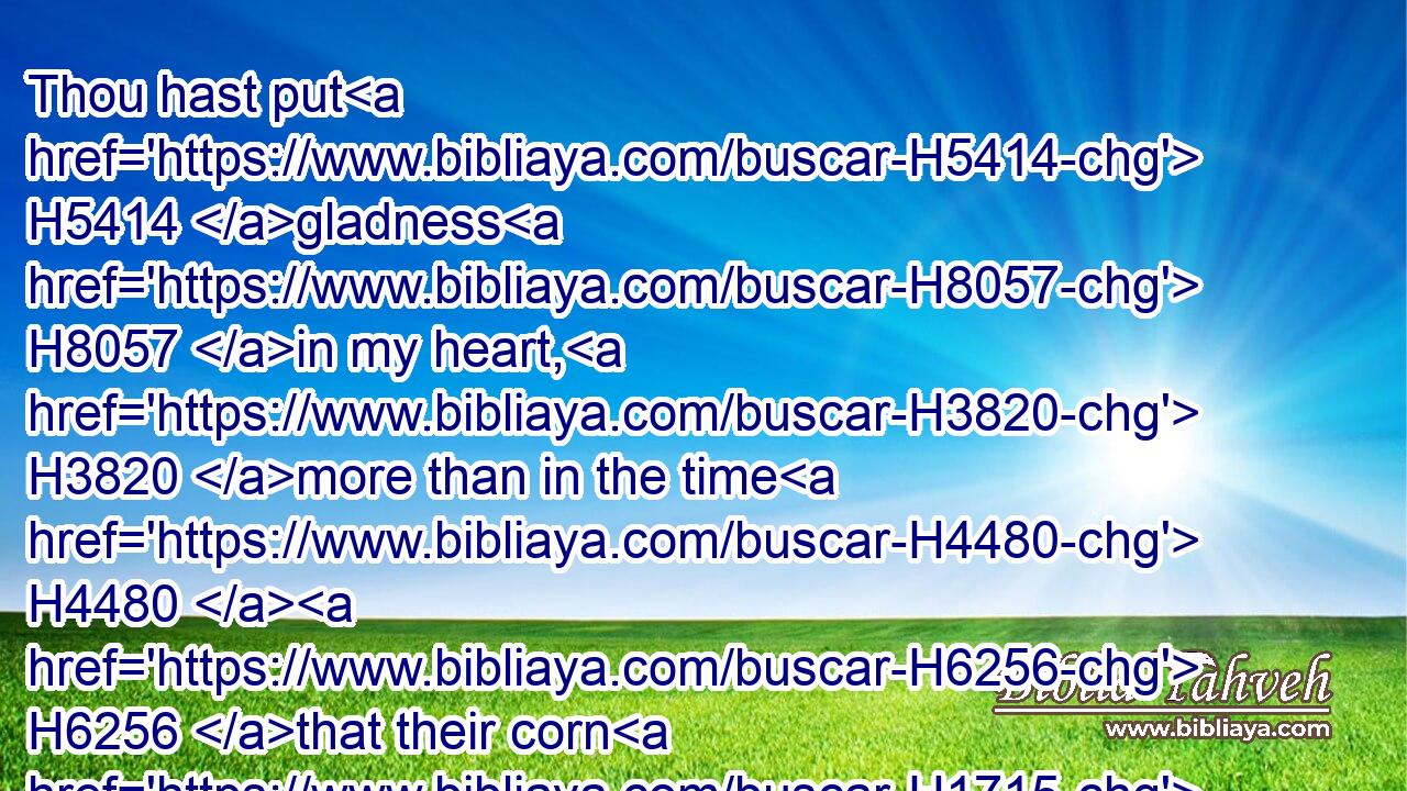 Thou hast put H5414 gladness H8057 in my heart, H3820 more than in the time H4480  H6256 that their corn H1715 and their wine H8492 increased.H7231