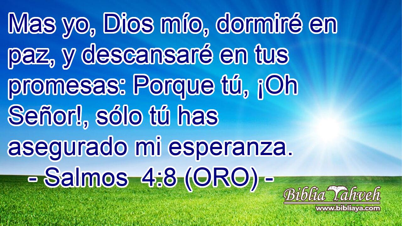  Mas yo, Dios mío, dormiré en paz, y descansaré en tus promesas: Porque tú, ¡Oh Señor!, sólo tú has asegurado mi esperanza. 