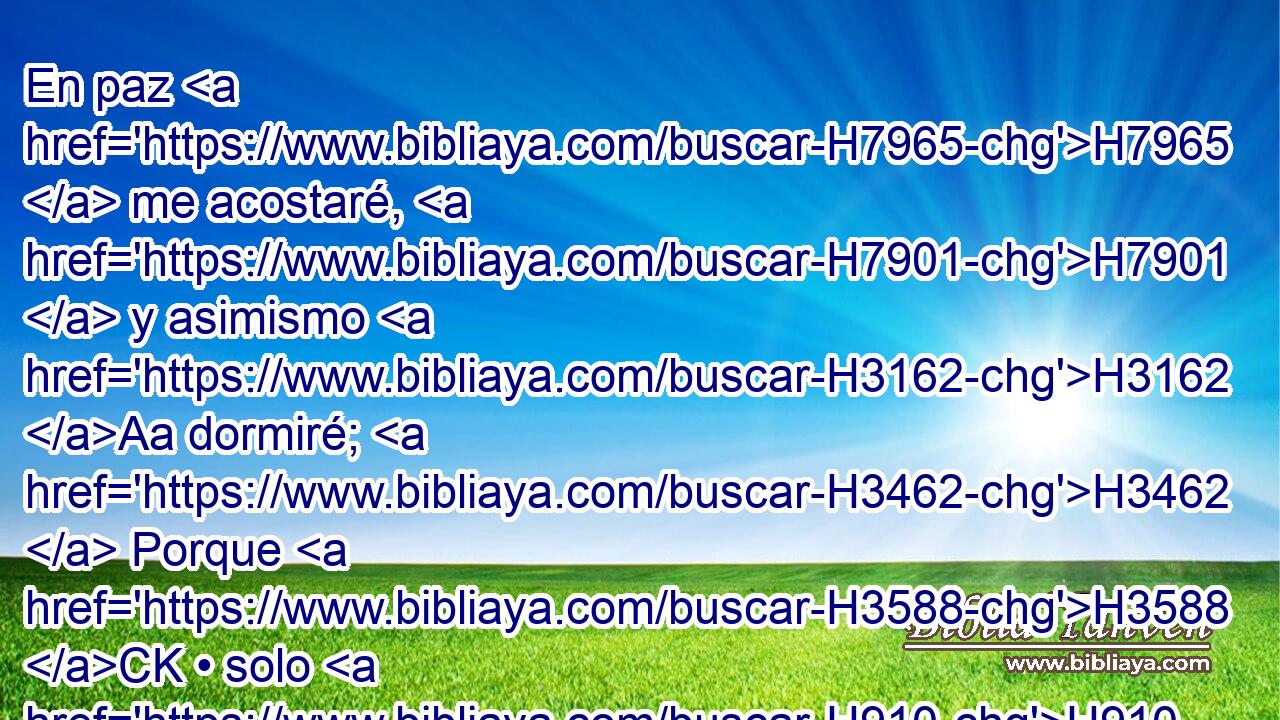 En paz H7965  me acostaré, H7901  y asimismo H3162 Aa dormiré; H3462  Porque H3588 CK • solo H910  tú, H859  Jehová, H3068  me haces vivir H3427  confiado. H983 PL,  