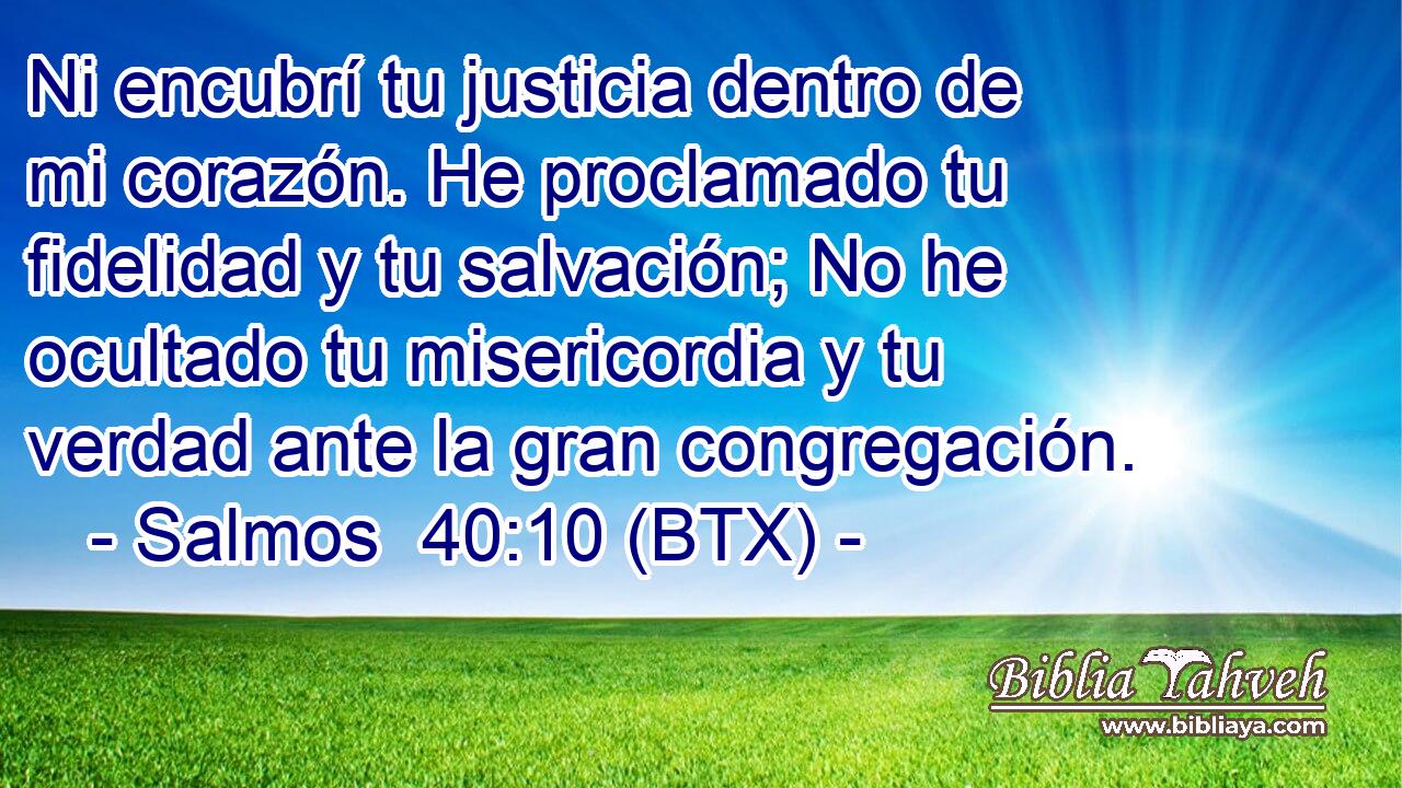 Ni encubrí tu justicia dentro de mi corazón. He proclamado tu fidelidad y tu salvación; No he ocultado tu misericordia y tu verdad ante la gran congregación.