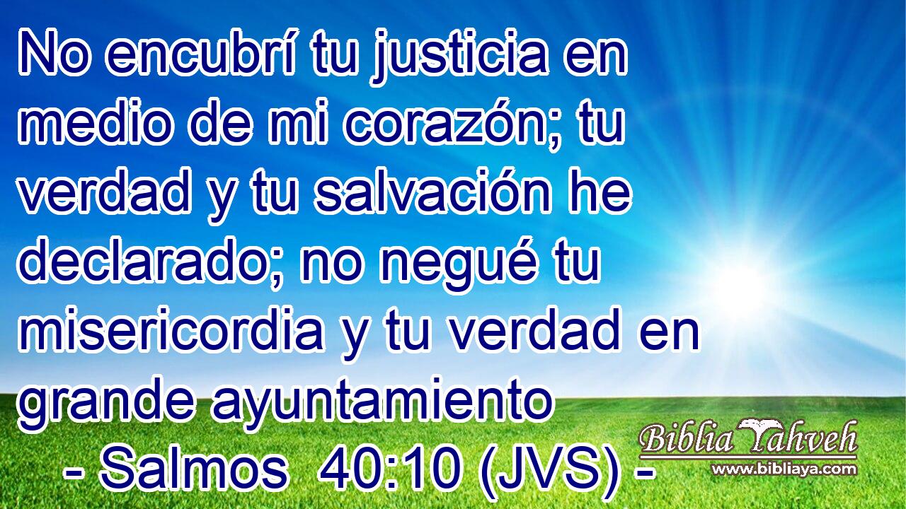 No encubrí tu justicia en medio de mi corazón; tu verdad y tu salvación he declarado; no negué tu misericordia y tu verdad en grande ayuntamiento