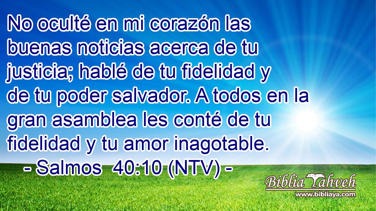 No oculté en mi corazón las buenas noticias acerca de tu justicia; hablé de tu fidelidad y de tu poder salvador. A todos en la gran asamblea les conté de tu fidelidad y tu amor inagotable.