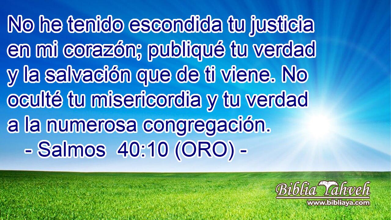  No he tenido escondida tu justicia en mi corazón; publiqué tu verdad y la salvación que de ti viene. No oculté tu misericordia y tu verdad a la numerosa congregación. 