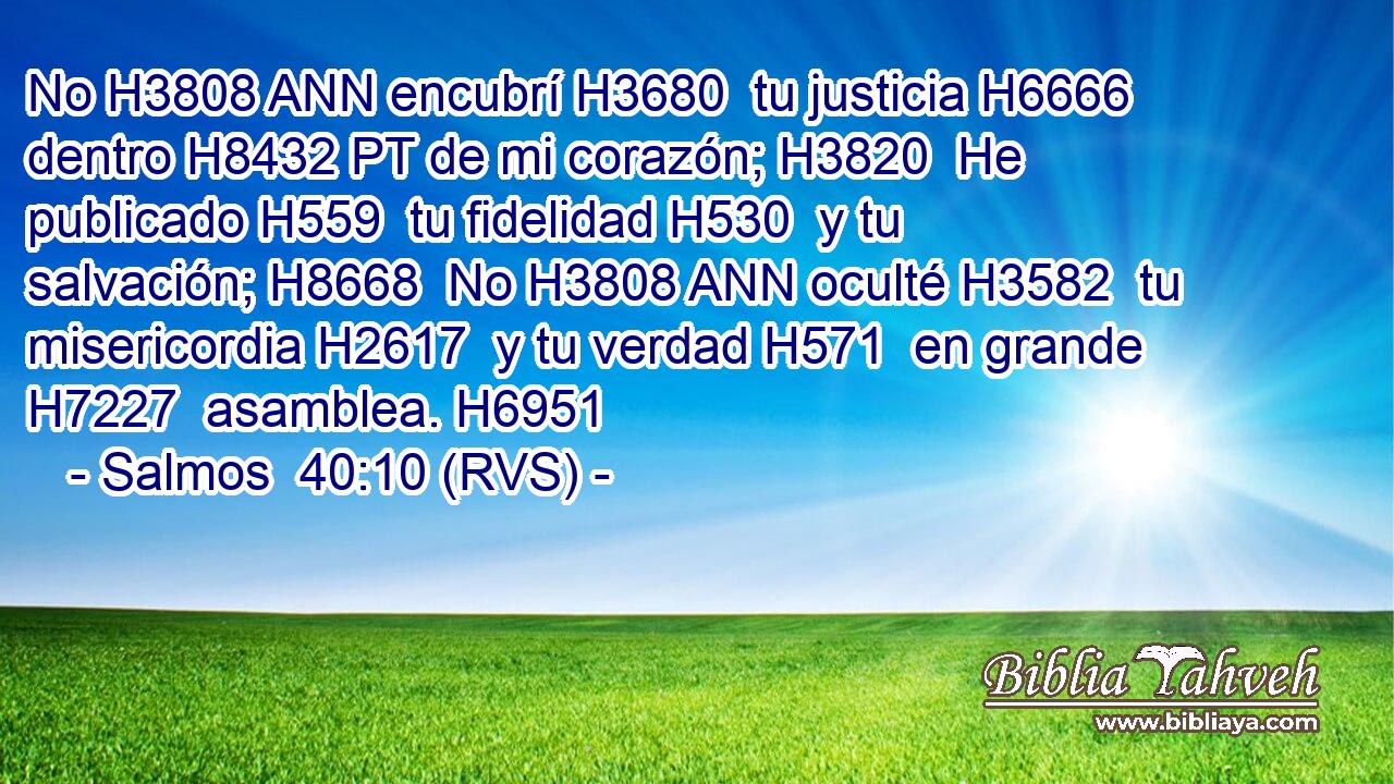 No H3808 ANN encubrí H3680  tu justicia H6666  dentro H8432 PT de mi corazón; H3820  He publicado H559  tu fidelidad H530  y tu salvación; H8668  No H3808 ANN oculté H3582  tu misericordia H2617  y tu verdad H571  en grande H7227  asamblea. H6951  