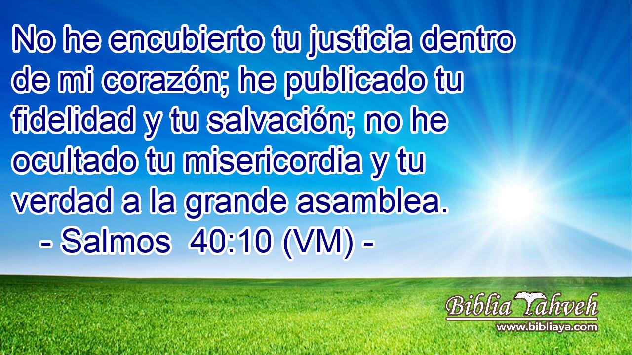  No he encubierto tu justicia dentro de mi corazón; he publicado tu fidelidad y tu salvación; no he ocultado tu misericordia y tu verdad a la grande asamblea. 