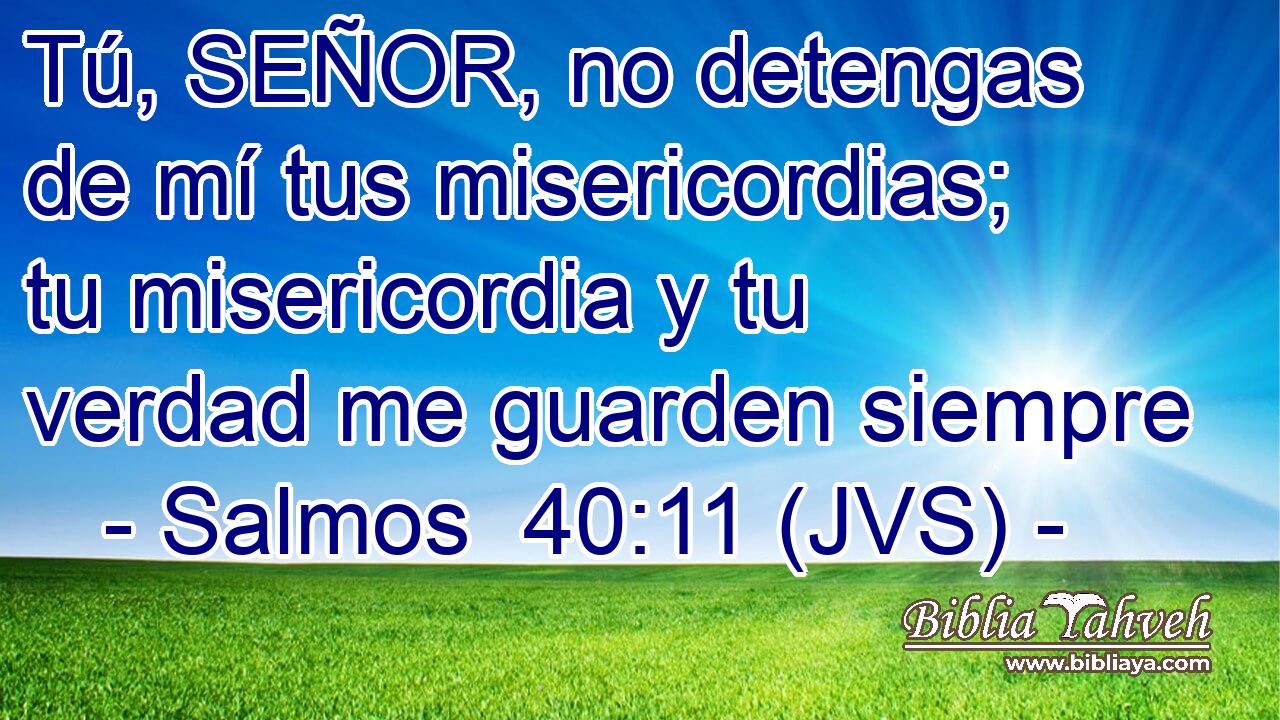 Tú, SEÑOR, no detengas de mí tus misericordias; tu misericordia y tu verdad me guarden siempre