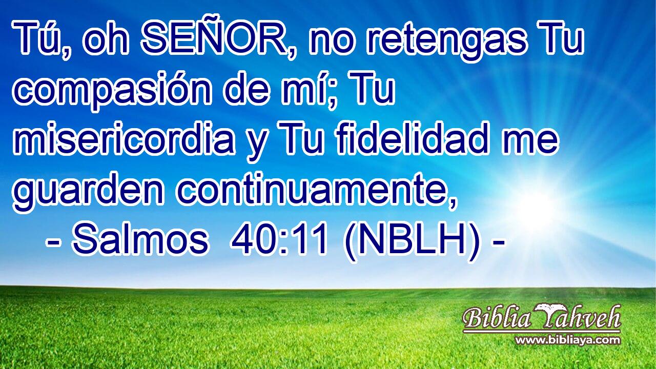  Tú, oh SEÑOR, no retengas Tu compasión de mí; Tu misericordia y Tu fidelidad me guarden continuamente, 