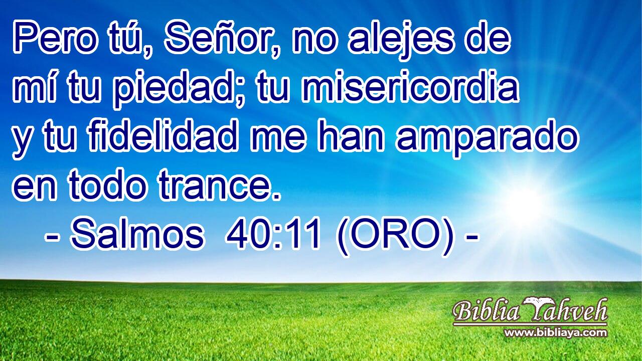  Pero tú, Señor, no alejes de mí tu piedad; tu misericordia y tu fidelidad me han amparado en todo trance. 