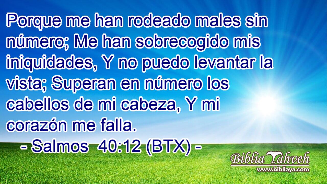 Porque me han rodeado males sin número; Me han sobrecogido mis iniquidades, Y no puedo levantar la vista; Superan en número los cabellos de mi cabeza, Y mi corazón me falla.