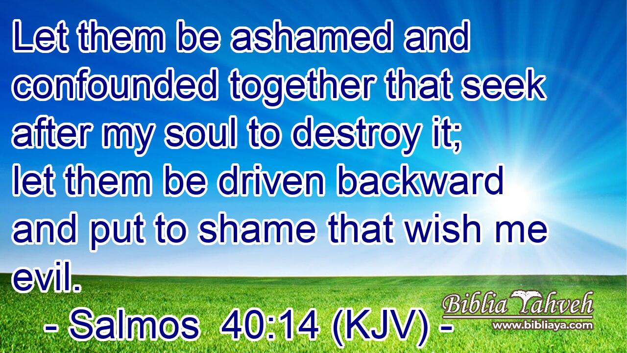 Let them be ashamed and confounded together that seek after my soul to destroy it; let them be driven backward and put to shame that wish me evil.
