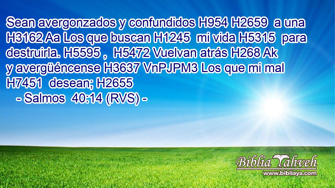 Sean avergonzados y confundidos H954 H2659  a una H3162 Aa Los que buscan H1245  mi vida H5315  para destruirla. H5595 ,  H5472 Vuelvan atrás H268 Ak y avergüéncense H3637 VnPJPM3 Los que mi mal H7451  desean; H2655  