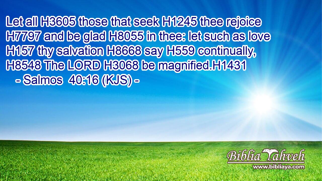 Let all H3605 those that seek H1245 thee rejoice H7797 and be glad H8055 in thee: let such as love H157 thy salvation H8668 say H559 continually, H8548 The LORD H3068 be magnified.H1431