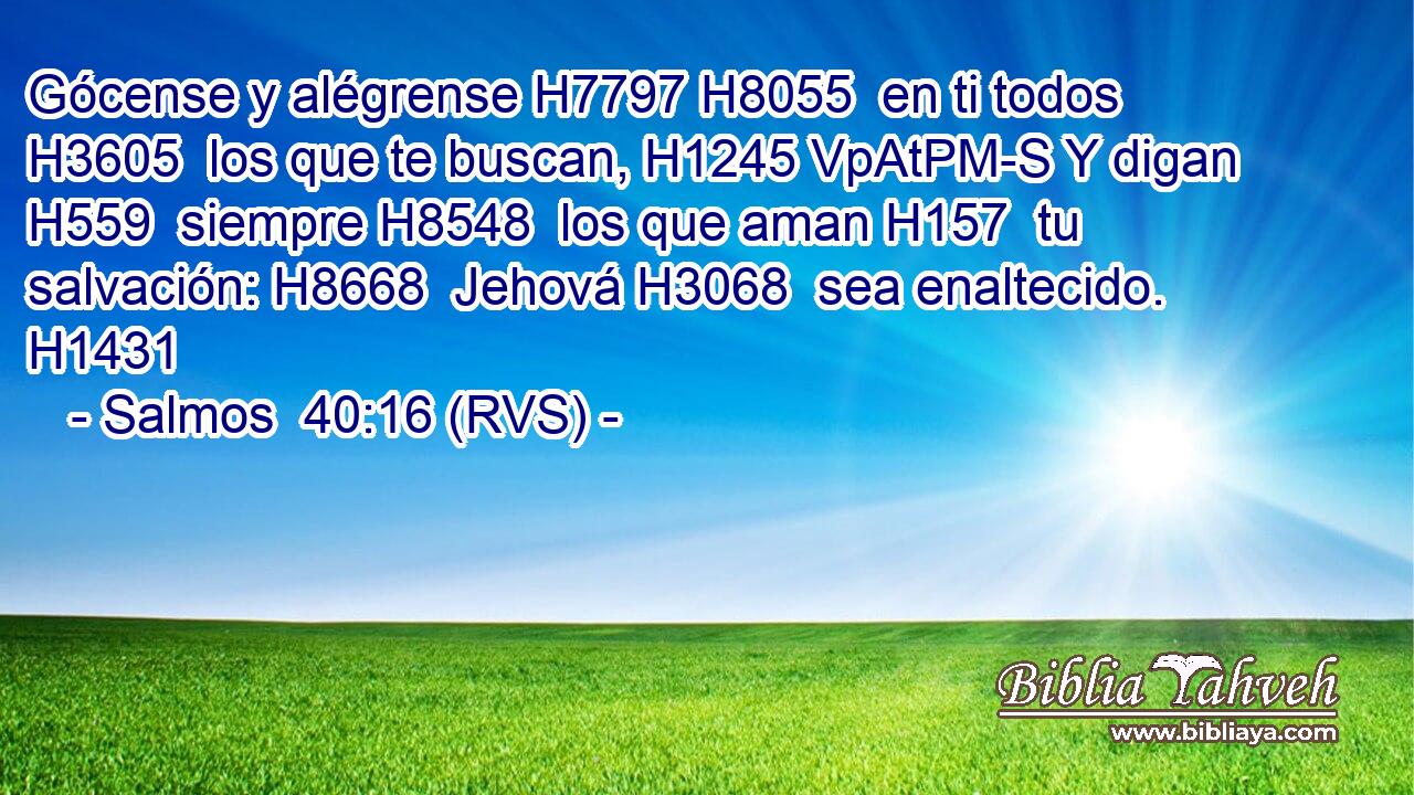Gócense y alégrense H7797 H8055  en ti todos H3605  los que te buscan, H1245 VpAtPM-S Y digan H559  siempre H8548  los que aman H157  tu salvación: H8668  Jehová H3068  sea enaltecido. H1431  
