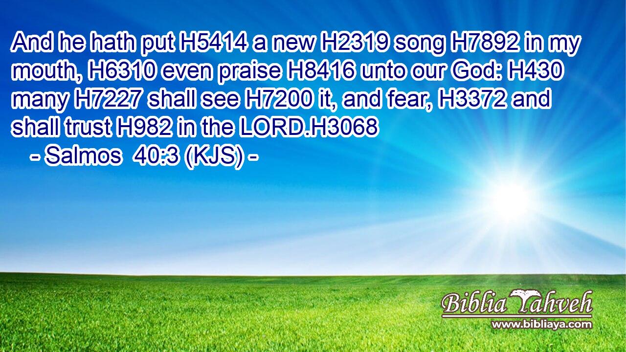 And he hath put H5414 a new H2319 song H7892 in my mouth, H6310 even praise H8416 unto our God: H430 many H7227 shall see H7200 it, and fear, H3372 and shall trust H982 in the LORD.H3068