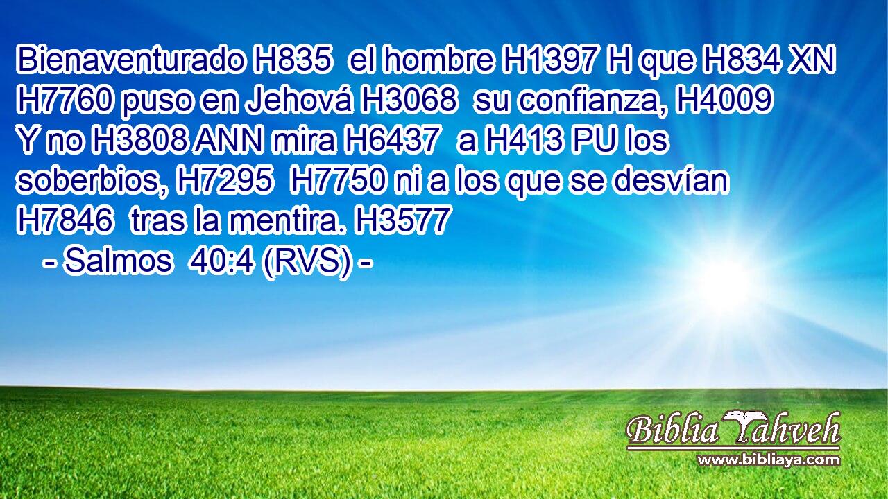 Bienaventurado H835  el hombre H1397 H que H834 XN H7760 puso en Jehová H3068  su confianza, H4009  Y no H3808 ANN mira H6437  a H413 PU los soberbios, H7295  H7750 ni a los que se desvían H7846  tras la mentira. H3577  
