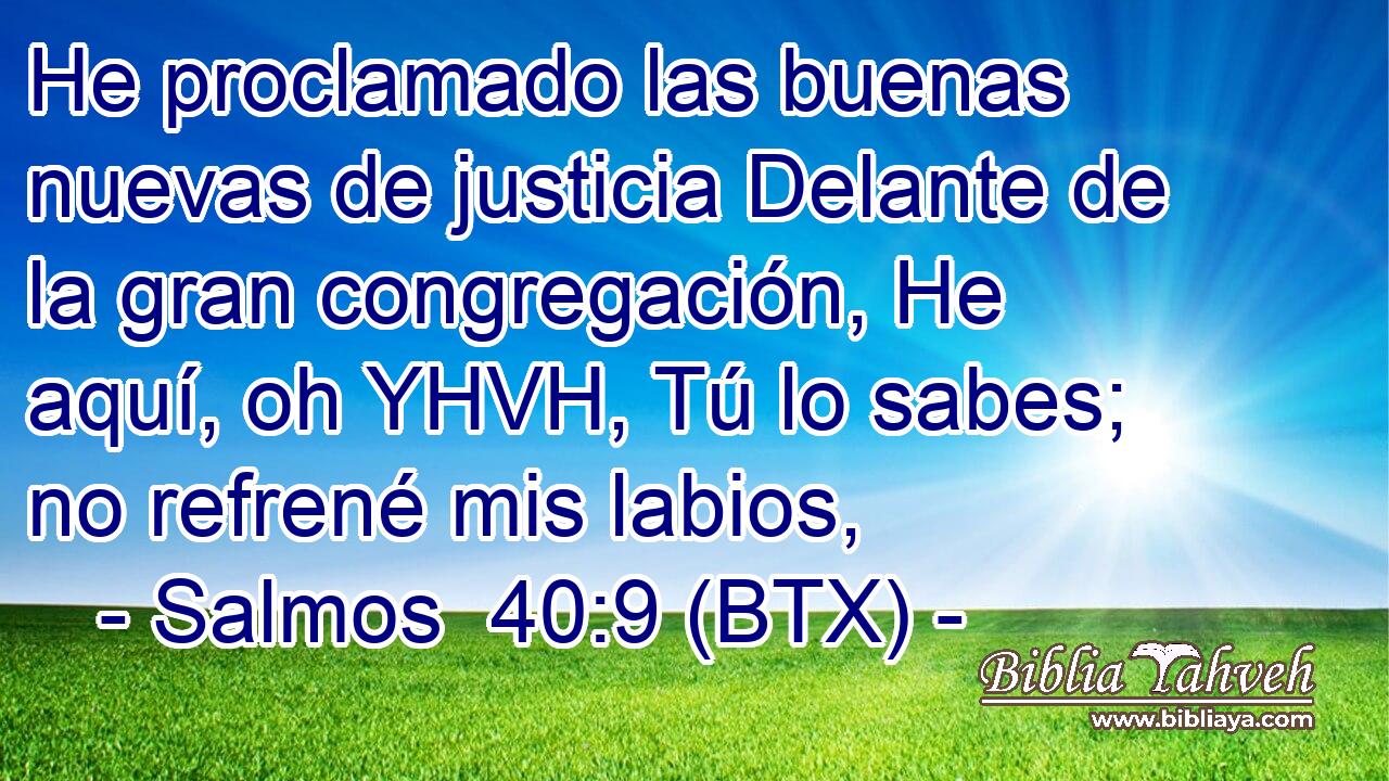 He proclamado las buenas nuevas de justicia Delante de la gran congregación, He aquí, oh YHVH, Tú lo sabes; no refrené mis labios,