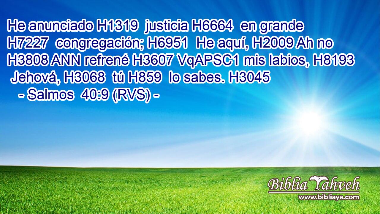 He anunciado H1319  justicia H6664  en grande H7227  congregación; H6951  He aquí, H2009 Ah no H3808 ANN refrené H3607 VqAPSC1 mis labios, H8193  Jehová, H3068  tú H859  lo sabes. H3045  