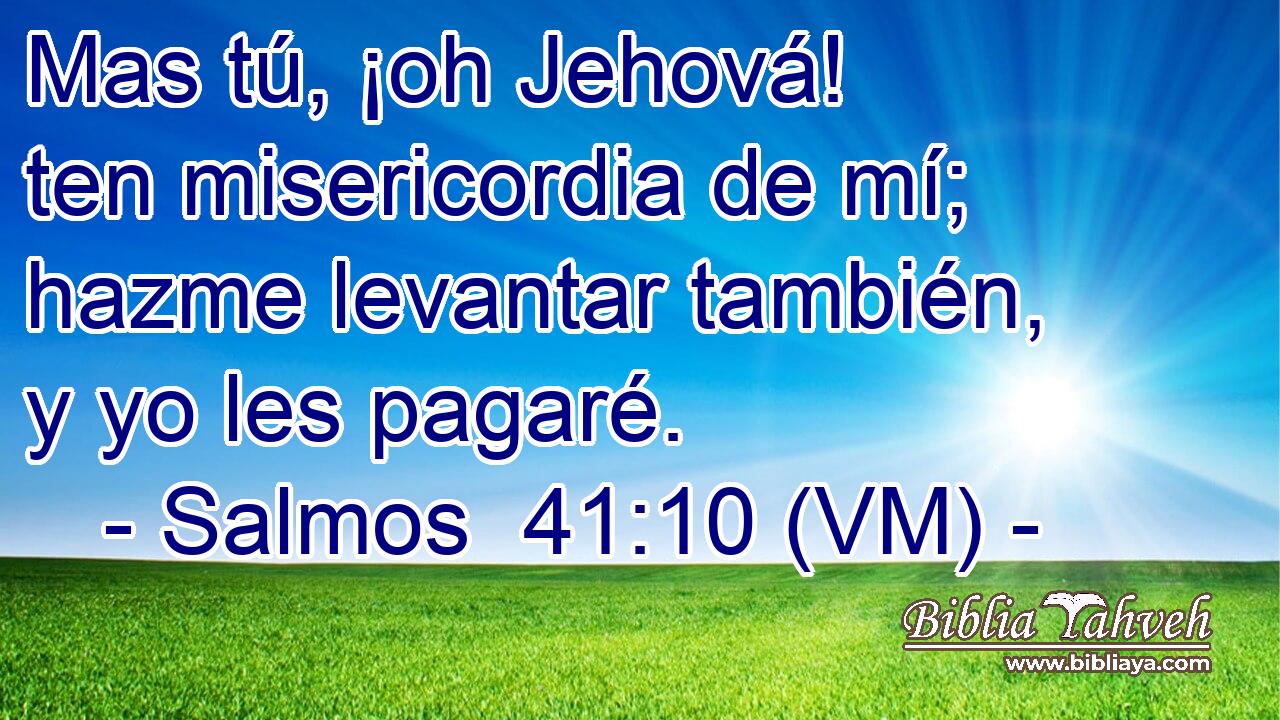  Mas tú, ¡oh Jehová! ten misericordia de mí; hazme levantar también, y yo les pagaré. 