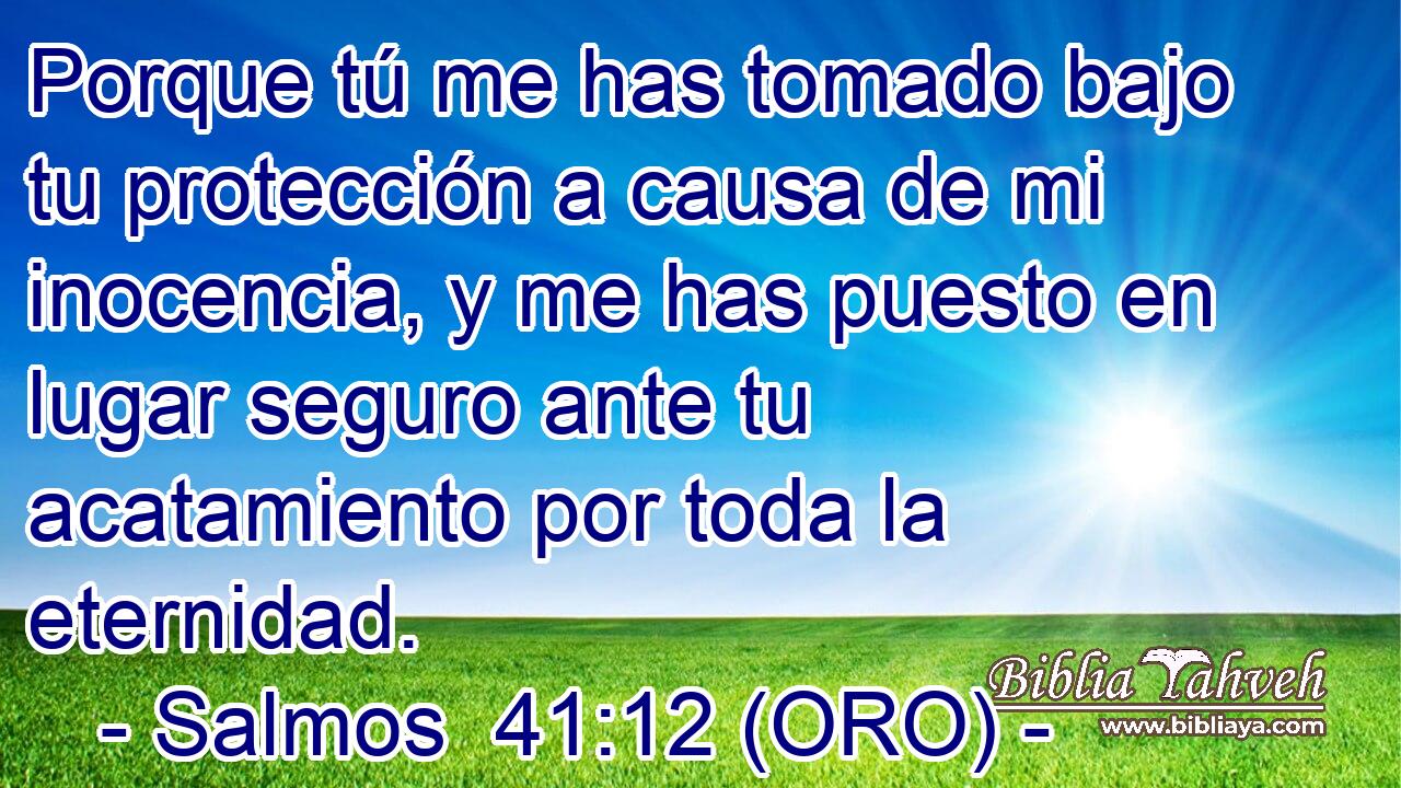  Porque tú me has tomado bajo tu protección a causa de mi inocencia, y me has puesto en lugar seguro ante tu acatamiento por toda la eternidad. 