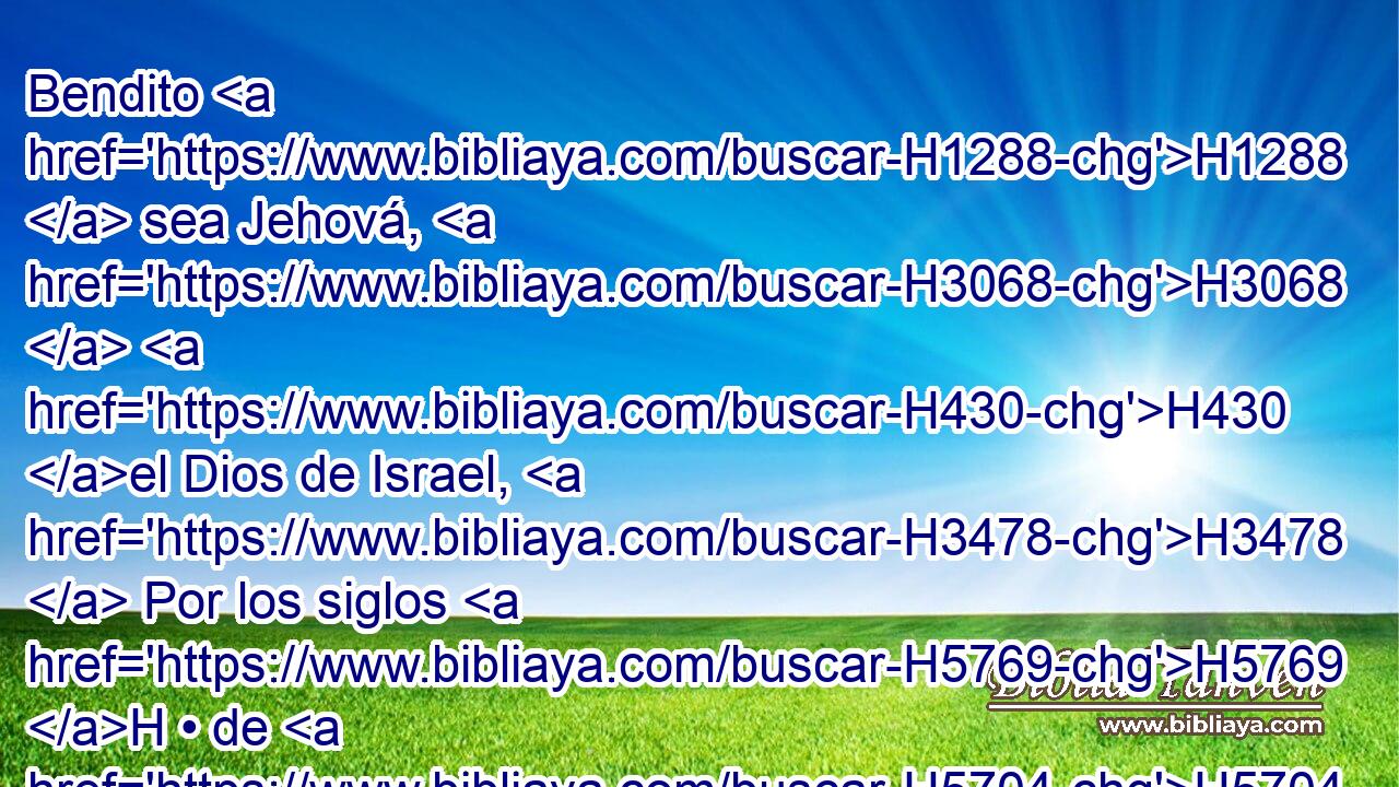 Bendito H1288  sea Jehová, H3068  H430 el Dios de Israel, H3478  Por los siglos H5769 H • de H5704 PD los siglos. H5769 H Amén H543 XE y Amén. H543 XE 