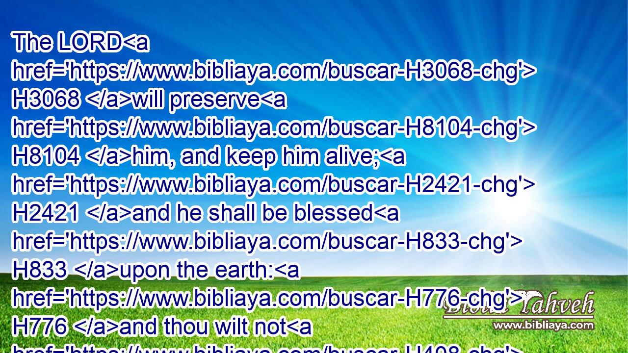 The LORD H3068 will preserve H8104 him, and keep him alive; H2421 and he shall be blessed H833 upon the earth: H776 and thou wilt not H408 deliver H5414 him unto the will H5315 of his enemies.H341