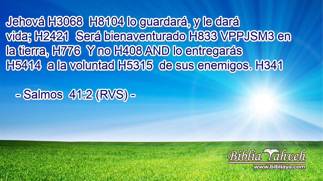 Jehová H3068  H8104 lo guardará, y le dará vida; H2421  Será bienaventurado H833 VPPJSM3 en la tierra, H776  Y no H408 AND lo entregarás H5414  a la voluntad H5315  de sus enemigos. H341  