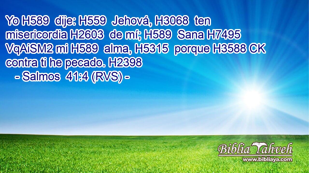 Yo H589  dije: H559  Jehová, H3068  ten misericordia H2603  de mí; H589  Sana H7495 VqAiSM2 mi H589  alma, H5315  porque H3588 CK contra ti he pecado. H2398  