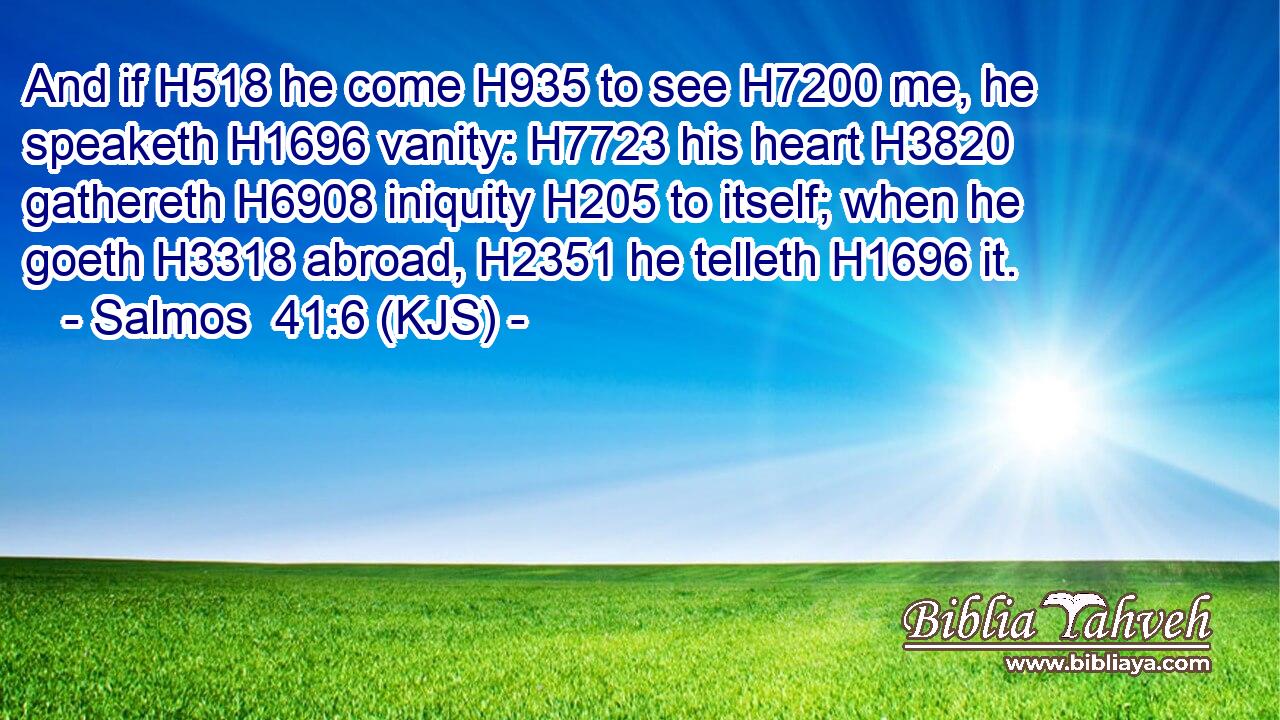 And if H518 he come H935 to see H7200 me, he speaketh H1696 vanity: H7723 his heart H3820 gathereth H6908 iniquity H205 to itself; when he goeth H3318 abroad, H2351 he telleth H1696 it.