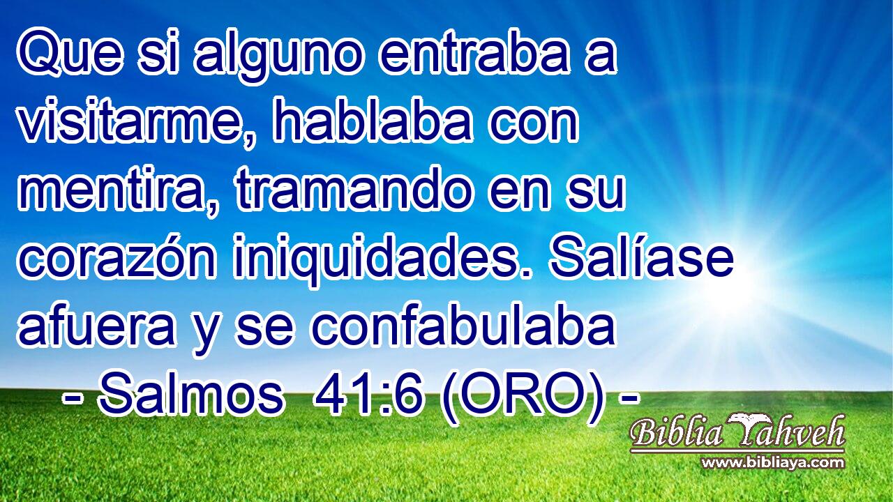  Que si alguno entraba a visitarme, hablaba con mentira, tramando en su corazón iniquidades. Salíase afuera y se confabulaba 