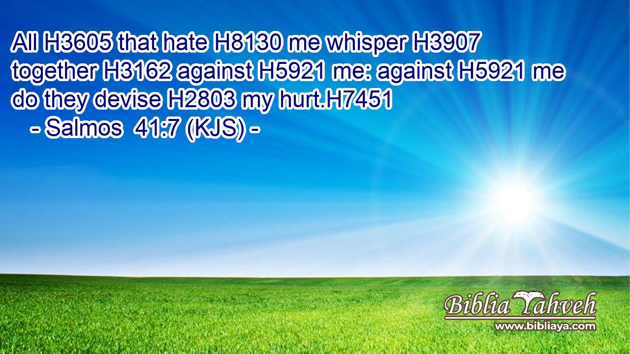 All H3605 that hate H8130 me whisper H3907 together H3162 against H5921 me: against H5921 me do they devise H2803 my hurt.H7451