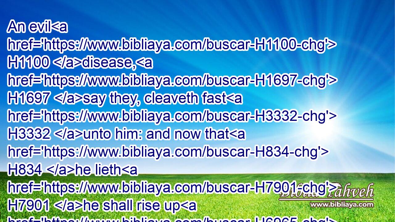 An evil H1100 disease, H1697 say they, cleaveth fast H3332 unto him: and now that H834 he lieth H7901 he shall rise up H6965 no H3808 more.H3254