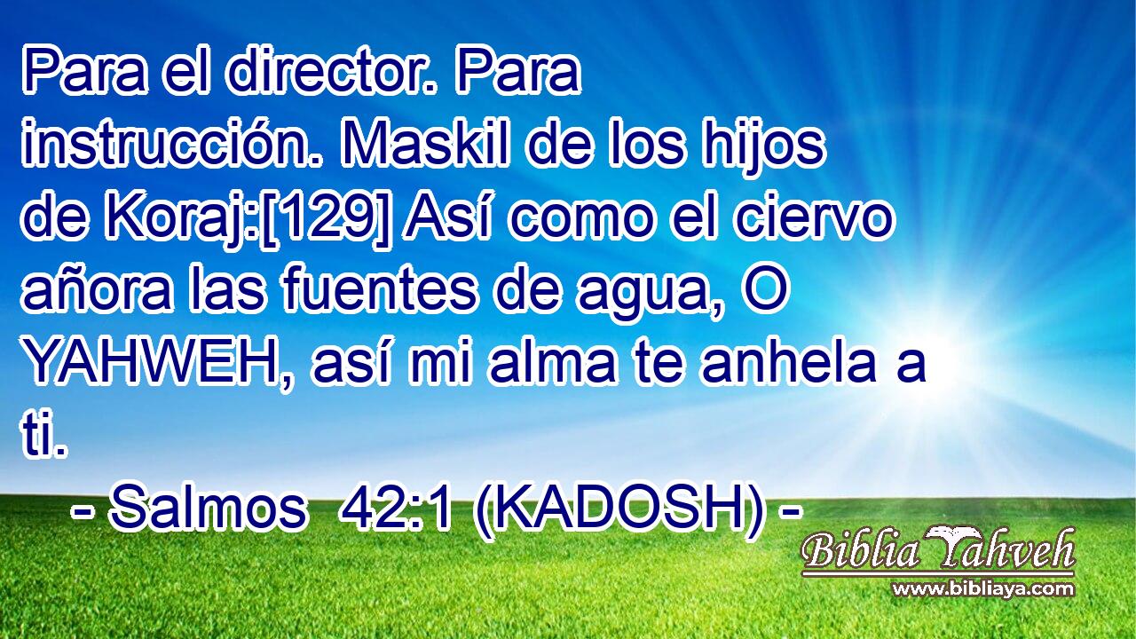  Para el director. Para instrucción. Maskil de los hijos de Koraj:[129] Así como el ciervo añora las fuentes de agua, O YAHWEH, así mi alma te anhela a ti. 