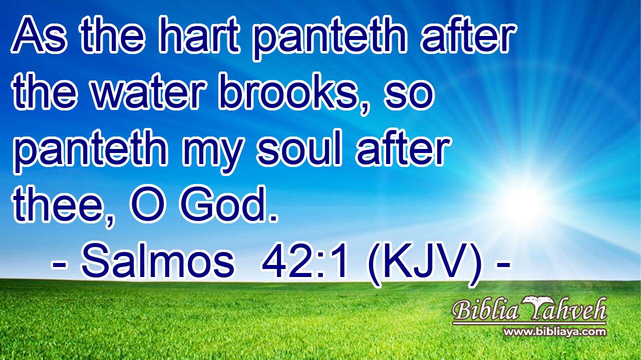 As the hart panteth after the water brooks, so panteth my soul after thee, O God.