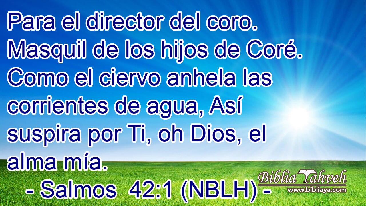  Para el director del coro. Masquil de los hijos de Coré. Como el ciervo anhela las corrientes de agua, Así suspira por Ti, oh Dios, el alma mía. 