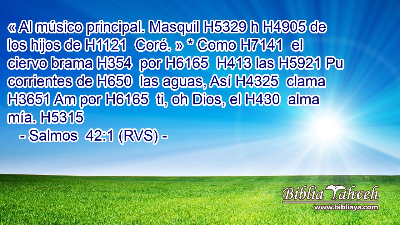 « Al músico principal. Masquil H5329 h H4905 de los hijos de H1121  Coré. » * Como H7141  el ciervo brama H354  por H6165  H413 las H5921 Pu corrientes de H650  las aguas, Así H4325  clama H3651 Am por H6165  ti, oh Dios, el H430  alma mía. H5315  