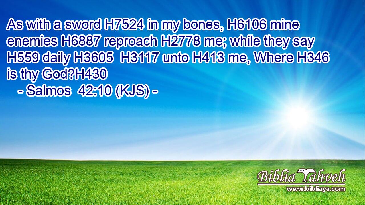 As with a sword H7524 in my bones, H6106 mine enemies H6887 reproach H2778 me; while they say H559 daily H3605  H3117 unto H413 me, Where H346 is thy God?H430