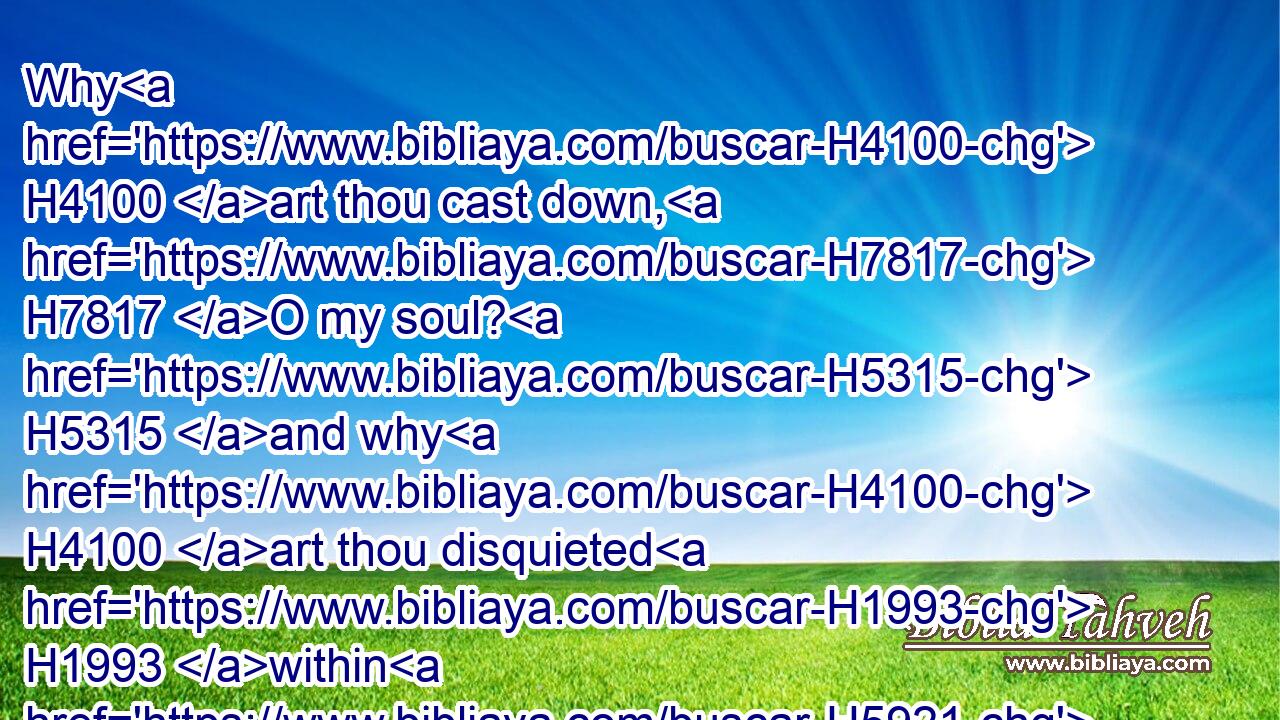 Why H4100 art thou cast down, H7817 O my soul? H5315 and why H4100 art thou disquieted H1993 within H5921 me? hope H3176 thou in God: H430 for H3588 I shall yet H5750 praise H3034 him, who is the health H3444 of my countenance, H6440 and my God.H430