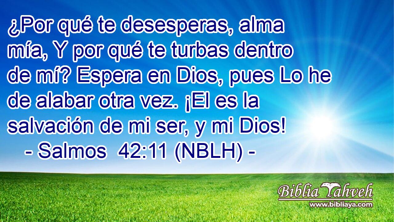  ¿Por qué te desesperas, alma mía, Y por qué te turbas dentro de mí? Espera en Dios, pues Lo he de alabar otra vez. ¡El es la salvación de mi ser, y mi Dios! 