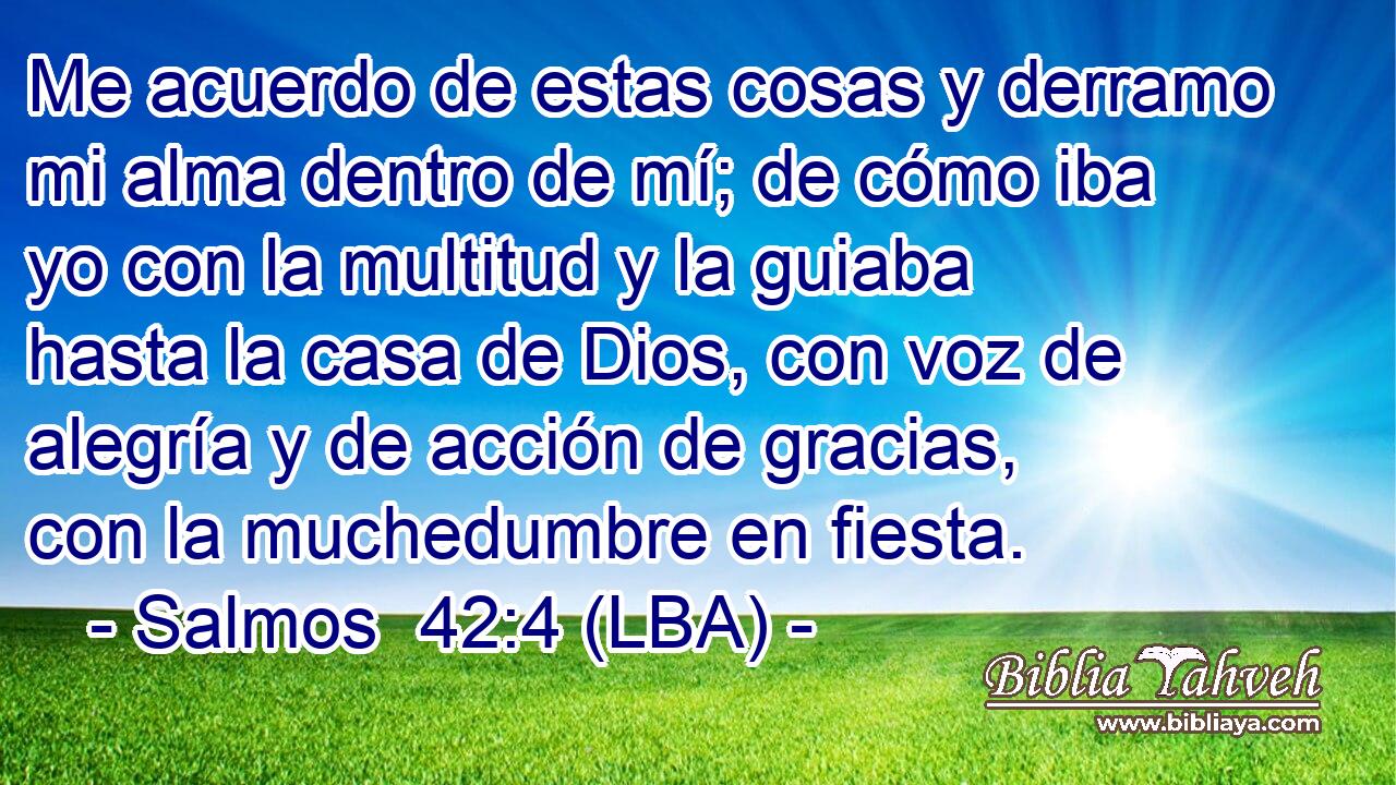 Me acuerdo de estas cosas y derramo mi alma dentro de mí; de cómo iba yo con la multitud y la guiaba hasta la casa de Dios, con voz de alegría y de acción de gracias, con la muchedumbre en fiesta.