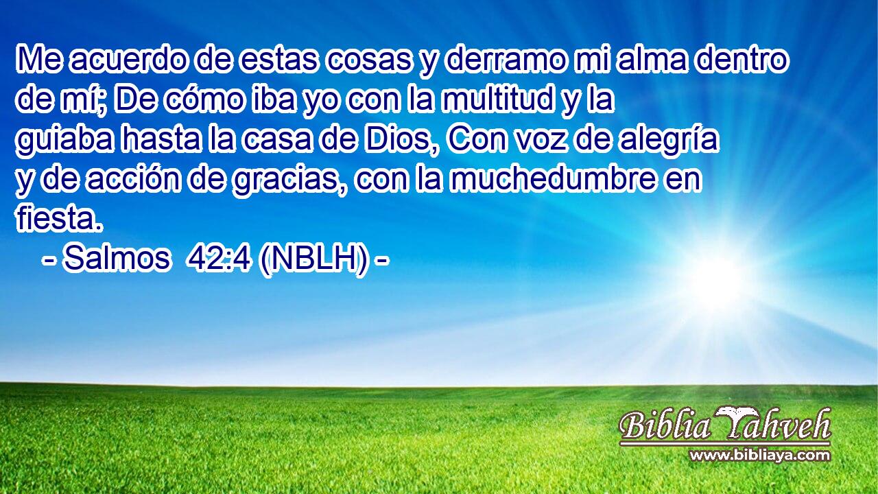  Me acuerdo de estas cosas y derramo mi alma dentro de mí; De cómo iba yo con la multitud y la guiaba hasta la casa de Dios, Con voz de alegría y de acción de gracias, con la muchedumbre en fiesta. 
